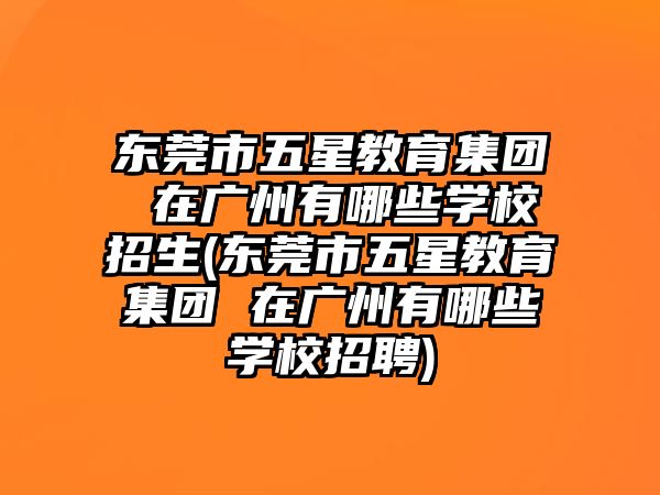 東莞市五星教育集團 在廣州有哪些學校招生(東莞市五星教育集團 在廣州有哪些學校招聘)