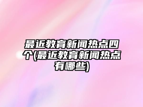 最近教育新聞熱點四個(最近教育新聞熱點有哪些)