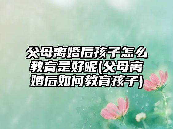 父母離婚后孩子怎么教育是好呢(父母離婚后如何教育孩子)