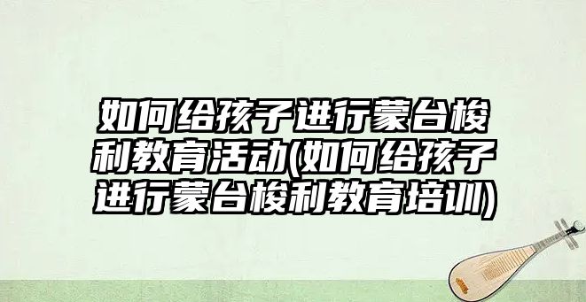 如何給孩子進(jìn)行蒙臺(tái)梭利教育活動(dòng)(如何給孩子進(jìn)行蒙臺(tái)梭利教育培訓(xùn))