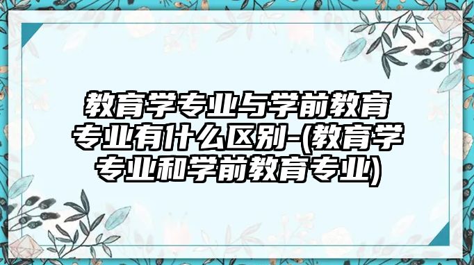 教育學(xué)專業(yè)與學(xué)前教育專業(yè)有什么區(qū)別-(教育學(xué)專業(yè)和學(xué)前教育專業(yè))