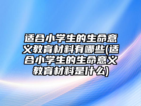 適合小學生的生命意義教育材料有哪些(適合小學生的生命意義教育材料是什么)