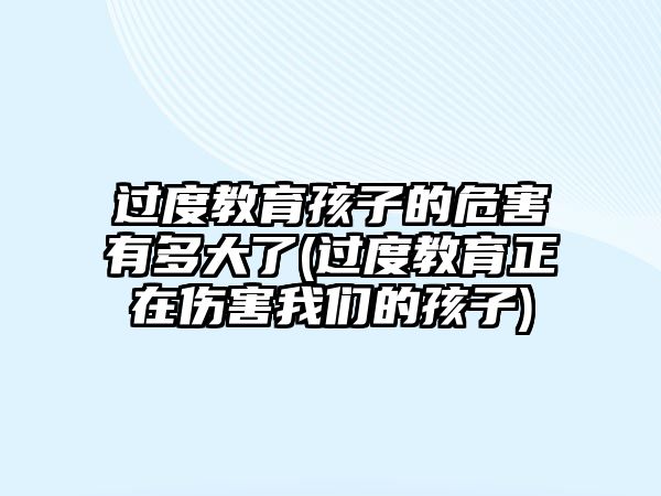 過(guò)度教育孩子的危害有多大了(過(guò)度教育正在傷害我們的孩子)