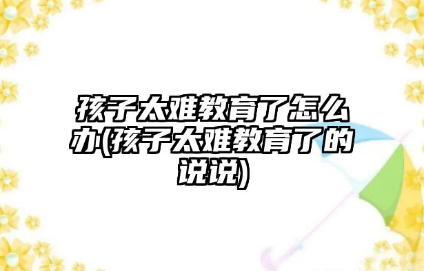 孩子太難教育了怎么辦(孩子太難教育了的說說)