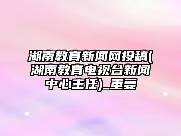 湖南教育新聞網(wǎng)投稿(湖南教育電視臺新聞中心主任)_重復