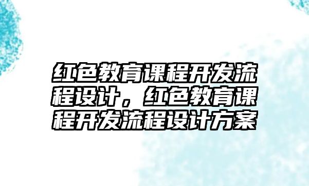 紅色教育課程開發(fā)流程設(shè)計(jì)，紅色教育課程開發(fā)流程設(shè)計(jì)方案