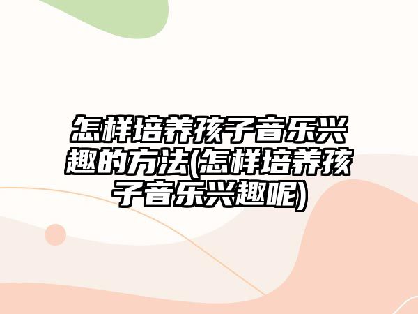 怎樣培養(yǎng)孩子音樂興趣的方法(怎樣培養(yǎng)孩子音樂興趣呢)