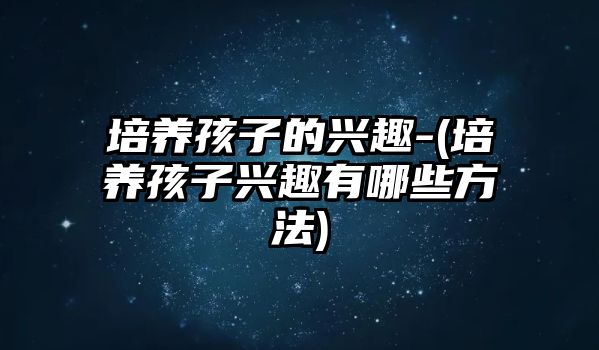 培養(yǎng)孩子的興趣-(培養(yǎng)孩子興趣有哪些方法)