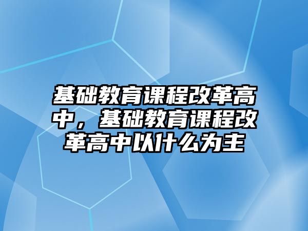 基礎教育課程改革高中，基礎教育課程改革高中以什么為主