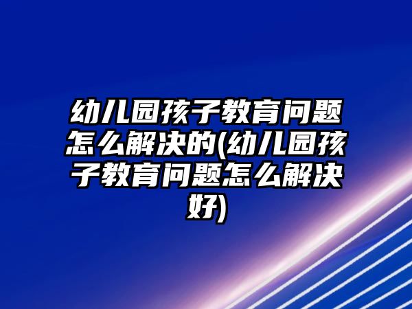 幼兒園孩子教育問(wèn)題怎么解決的(幼兒園孩子教育問(wèn)題怎么解決好)