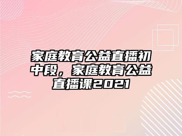 家庭教育公益直播初中段，家庭教育公益直播課2021