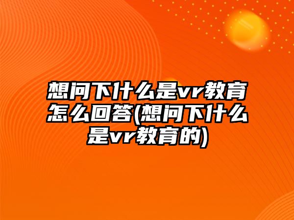 想問下什么是vr教育怎么回答(想問下什么是vr教育的)