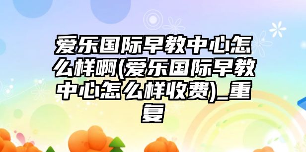 愛樂國際早教中心怎么樣啊(愛樂國際早教中心怎么樣收費)_重復(fù)