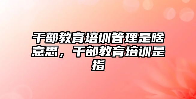 干部教育培訓管理是啥意思，干部教育培訓是指