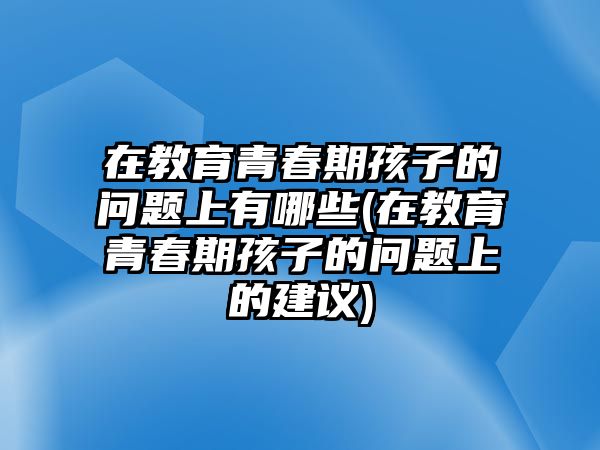 在教育青春期孩子的問題上有哪些(在教育青春期孩子的問題上的建議)