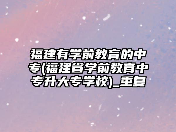 福建有學前教育的中專(福建省學前教育中專升大專學校)_重復