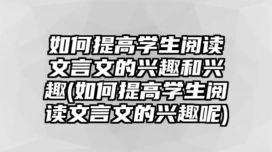 如何提高學生閱讀文言文的興趣和興趣(如何提高學生閱讀文言文的興趣呢)