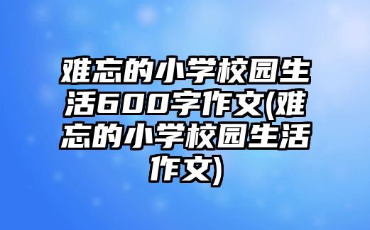 難忘的小學校園生活600字作文(難忘的小學校園生活作文)