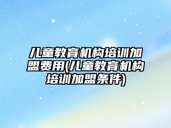 兒童教育機構(gòu)培訓加盟費用(兒童教育機構(gòu)培訓加盟條件)