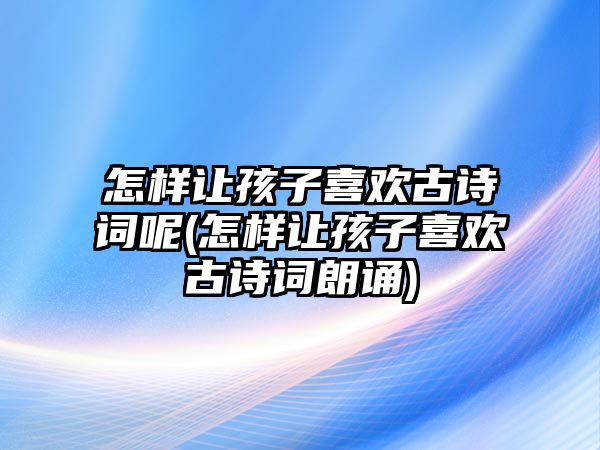 怎樣讓孩子喜歡古詩詞呢(怎樣讓孩子喜歡古詩詞朗誦)