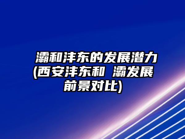 浐灞和灃東的發(fā)展?jié)摿?西安灃東和浐灞發(fā)展前景對(duì)比)