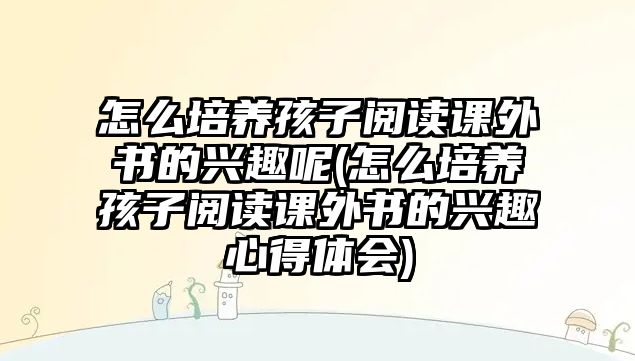 怎么培養(yǎng)孩子閱讀課外書的興趣呢(怎么培養(yǎng)孩子閱讀課外書的興趣心得體會(huì))