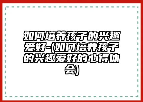 如何培養(yǎng)孩子的興趣愛好-(如何培養(yǎng)孩子的興趣愛好的心得體會)