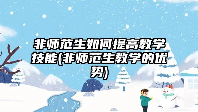 非師范生如何提高教學(xué)技能(非師范生教學(xué)的優(yōu)勢(shì))