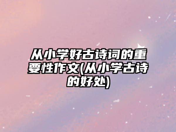 從小學(xué)好古詩詞的重要性作文(從小學(xué)古詩的好處)