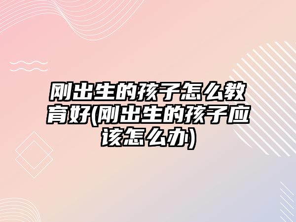 剛出生的孩子怎么教育好(剛出生的孩子應(yīng)該怎么辦)