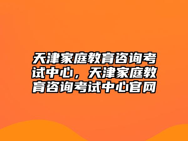 天津家庭教育咨詢考試中心，天津家庭教育咨詢考試中心官網(wǎng)