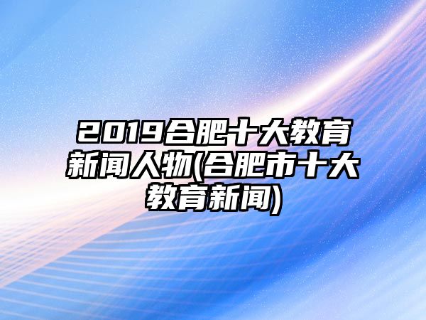 2019合肥十大教育新聞人物(合肥市十大教育新聞)