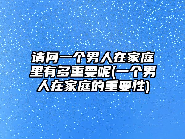 請(qǐng)問(wèn)一個(gè)男人在家庭里有多重要呢(一個(gè)男人在家庭的重要性)