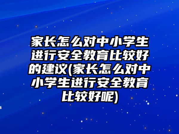 家長怎么對中小學生進行安全教育比較好的建議(家長怎么對中小學生進行安全教育比較好呢)