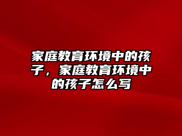 家庭教育環(huán)境中的孩子，家庭教育環(huán)境中的孩子怎么寫