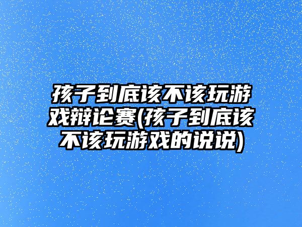 孩子到底該不該玩游戲辯論賽(孩子到底該不該玩游戲的說(shuō)說(shuō))