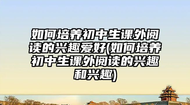 如何培養(yǎng)初中生課外閱讀的興趣愛好(如何培養(yǎng)初中生課外閱讀的興趣和興趣)