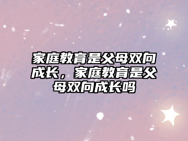 家庭教育是父母雙向成長(zhǎng)，家庭教育是父母雙向成長(zhǎng)嗎