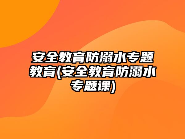 安全教育防溺水專(zhuān)題教育(安全教育防溺水專(zhuān)題課)