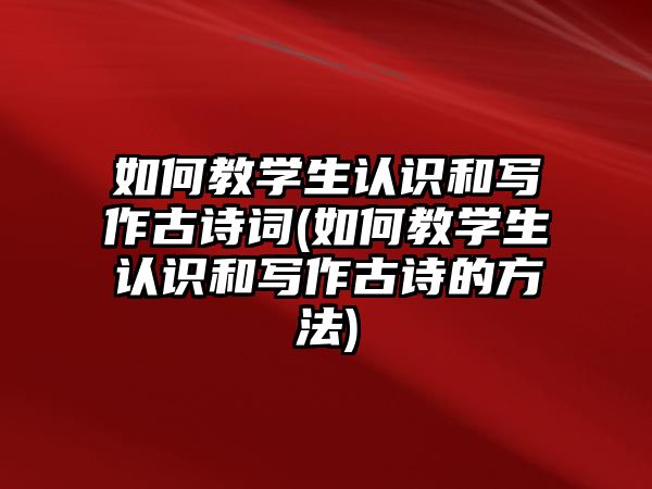 如何教學(xué)生認(rèn)識(shí)和寫作古詩(shī)詞(如何教學(xué)生認(rèn)識(shí)和寫作古詩(shī)的方法)