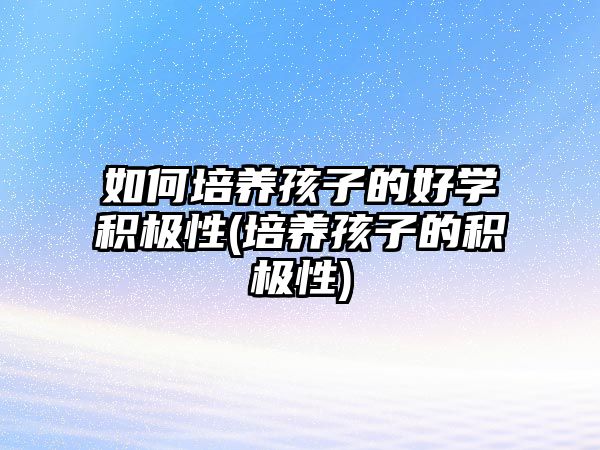 如何培養(yǎng)孩子的好學(xué)積極性(培養(yǎng)孩子的積極性)