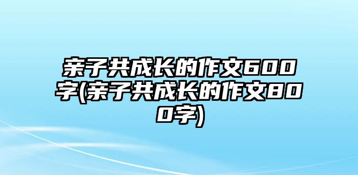 親子共成長(zhǎng)的作文600字(親子共成長(zhǎng)的作文800字)