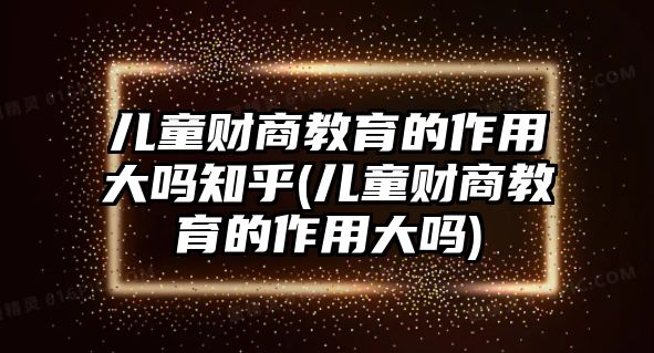 兒童財(cái)商教育的作用大嗎知乎(兒童財(cái)商教育的作用大嗎)