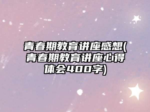 青春期教育講座感想(青春期教育講座心得體會400字)