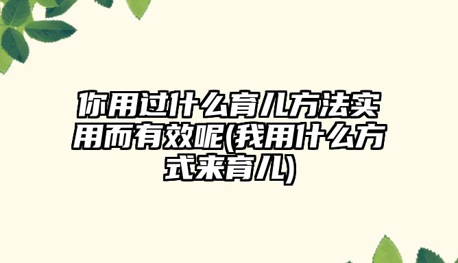 你用過什么育兒方法實用而有效呢(我用什么方式來育兒)