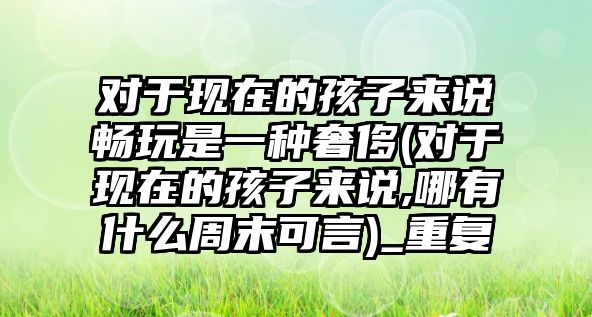 對于現(xiàn)在的孩子來說暢玩是一種奢侈(對于現(xiàn)在的孩子來說,哪有什么周末可言)_重復(fù)