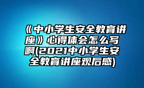 《中小學生安全教育講座》心得體會怎么寫啊(2021中小學生安全教育講座觀后感)