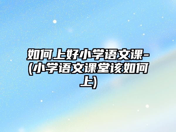 如何上好小學(xué)語文課-(小學(xué)語文課堂該如何上)