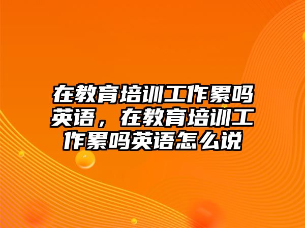 在教育培訓(xùn)工作累嗎英語，在教育培訓(xùn)工作累嗎英語怎么說