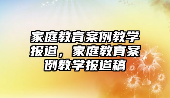 家庭教育案例教學報道，家庭教育案例教學報道稿